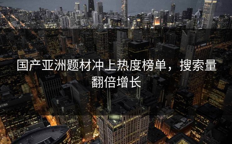 国产亚洲题材冲上热度榜单，搜索量翻倍增长