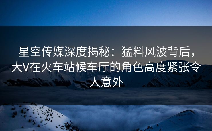 星空传媒深度揭秘：猛料风波背后，大V在火车站候车厅的角色高度紧张令人意外
