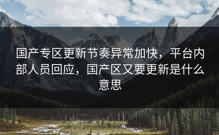 国产专区更新节奏异常加快，平台内部人员回应，国产区又要更新是什么意思