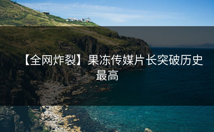 【全网炸裂】果冻传媒片长突破历史最高