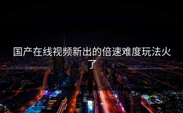 国产在线视频新出的倍速难度玩法火了