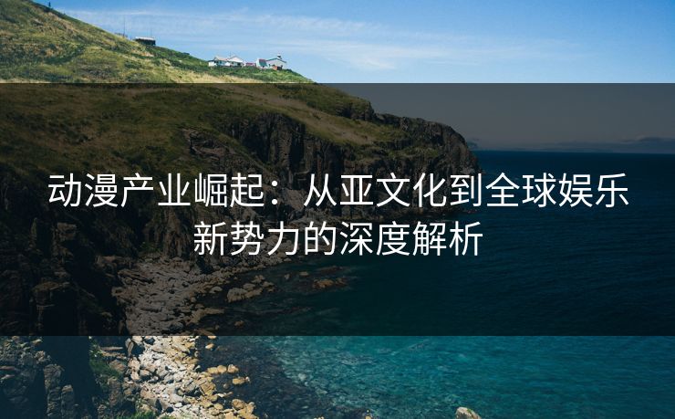 动漫产业崛起：从亚文化到全球娱乐新势力的深度解析