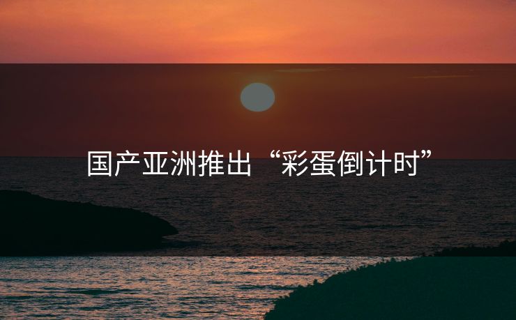 国产亚洲推出“彩蛋倒计时”