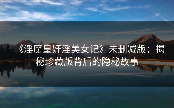 《淫魔皇奸淫美女记》未删减版：揭秘珍藏版背后的隐秘故事