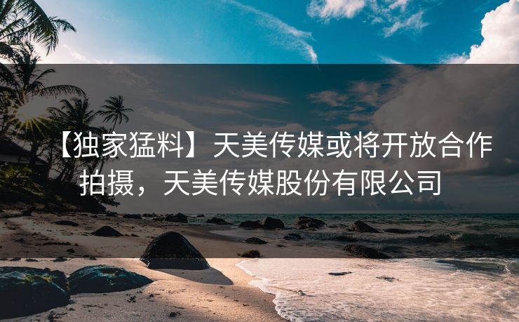 【独家猛料】天美传媒或将开放合作拍摄，天美传媒股份有限公司