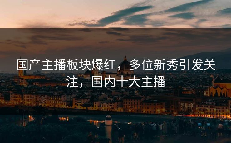 国产主播板块爆红，多位新秀引发关注，国内十大主播