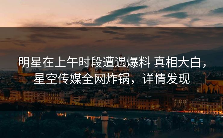 明星在上午时段遭遇爆料 真相大白，星空传媒全网炸锅，详情发现